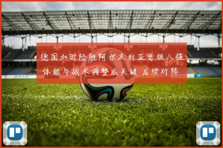 德国加时险胜阿尔及利亚晋级八强 体能与战术调整成关键 后续对阵看点