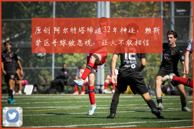 原创 阿尔特塔缔造32年神迹，赖斯禁区手球被忽视，让人不敢相信