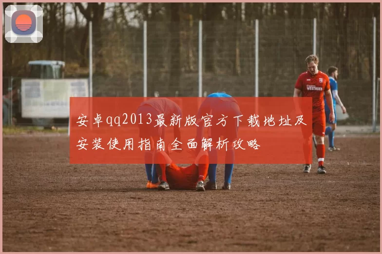 安卓qq2013最新版官方下载地址及安装使用指南全面解析攻略