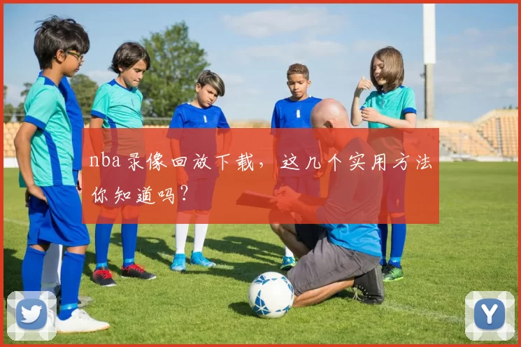 nba录像回放下载，这几个实用方法你知道吗？