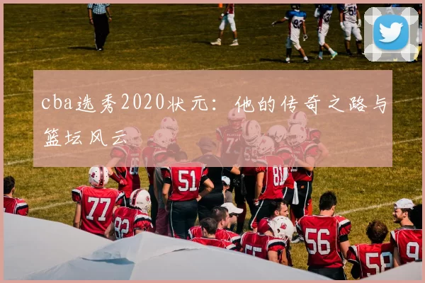 cba选秀2020状元：他的传奇之路与篮坛风云