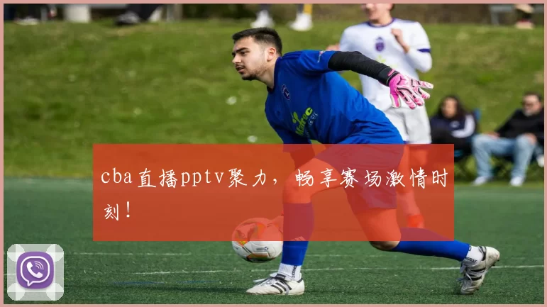 cba直播pptv聚力,畅享赛场激情时刻!