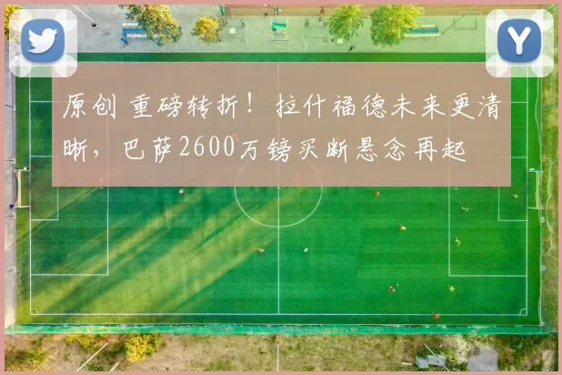 原创 重磅转折！拉什福德未来更清晰，巴萨2600万镑买断悬念再起