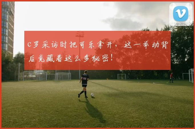 c罗采访时把可乐拿开，这一举动背后竟藏着这么多秘密！