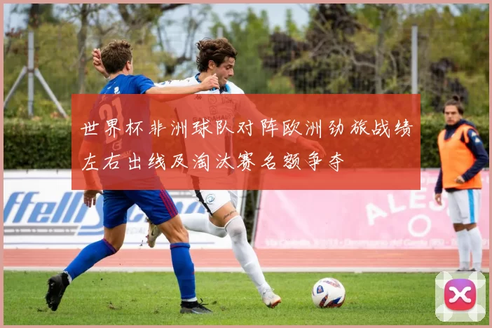 世界杯非洲球队对阵欧洲劲旅战绩左右出线及淘汰赛名额争夺