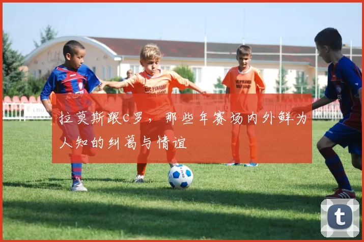 拉莫斯跟c罗，那些年赛场内外鲜为人知的纠葛与情谊