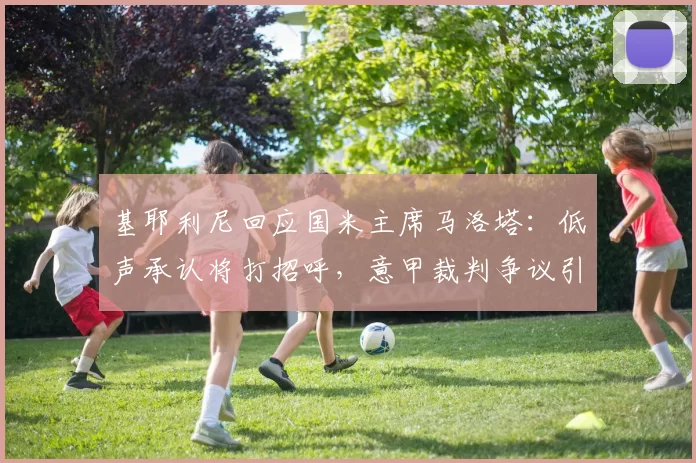 基耶利尼回应国米主席马洛塔：低声承认将打招呼，意甲裁判争议引发热议！