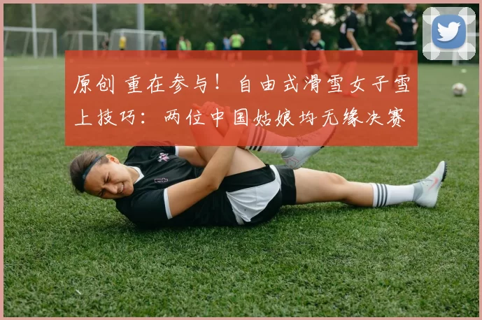 原创 重在参与！自由式滑雪女子雪上技巧：两位中国姑娘均无缘决赛