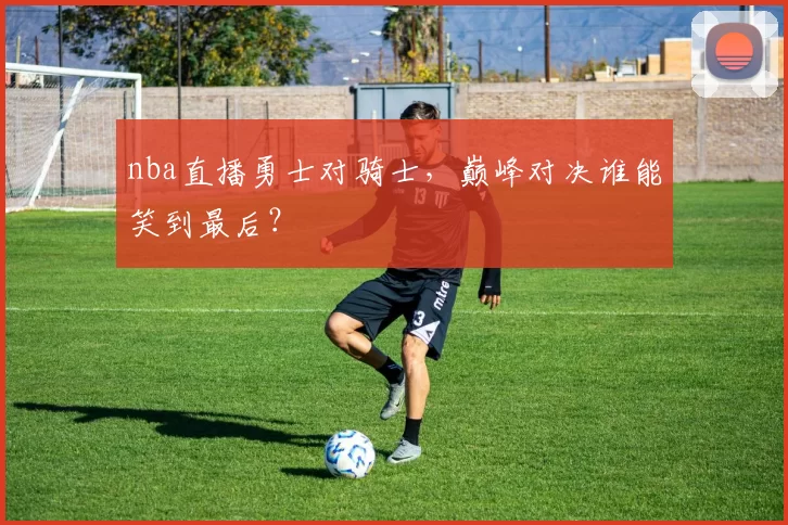 nba直播勇士对骑士，巅峰对决谁能笑到最后？