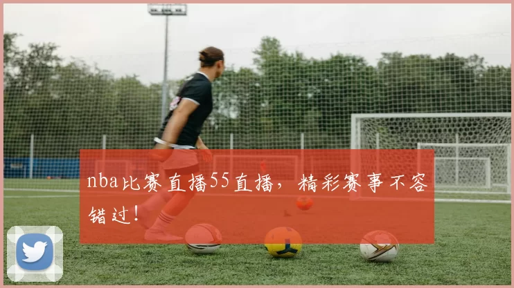 nba比赛直播55直播，精彩赛事不容错过！