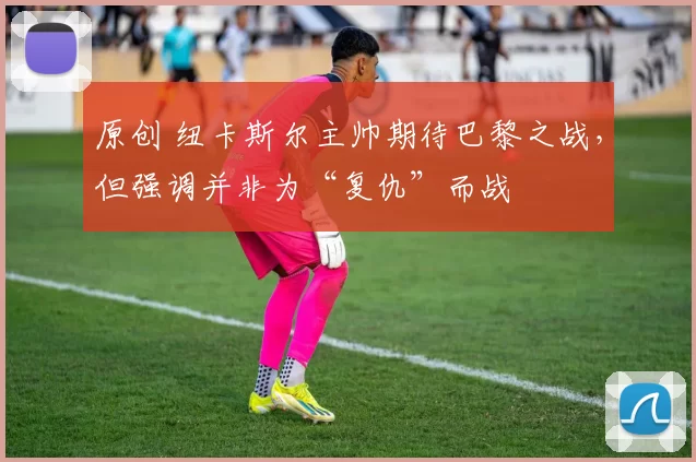 原创 纽卡斯尔主帅期待巴黎之战，但强调并非为“复仇”而战