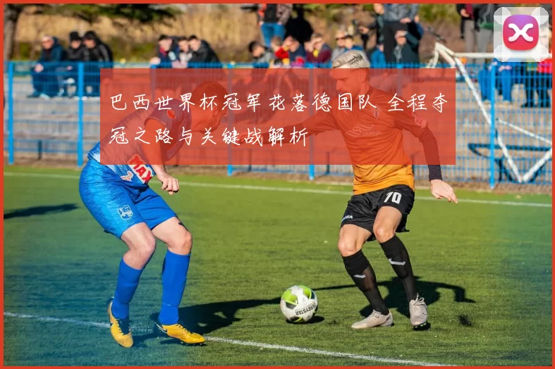 巴西世界杯冠军花落德国队 全程夺冠之路与关键战解析