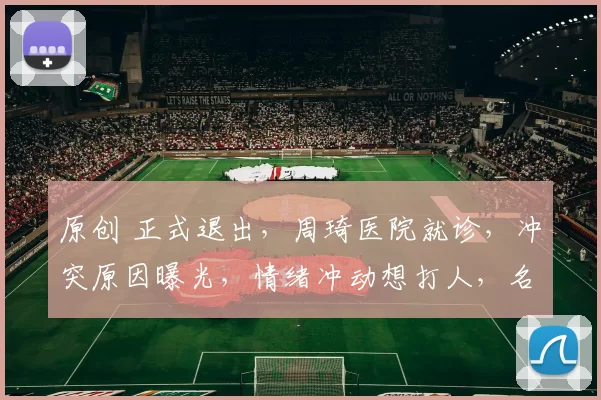 原创 正式退出，周琦医院就诊，冲突原因曝光，情绪冲动想打人，名帅回应