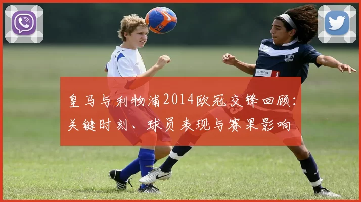 皇马与利物浦2014欧冠交锋回顾：关键时刻、球员表现与赛果影响