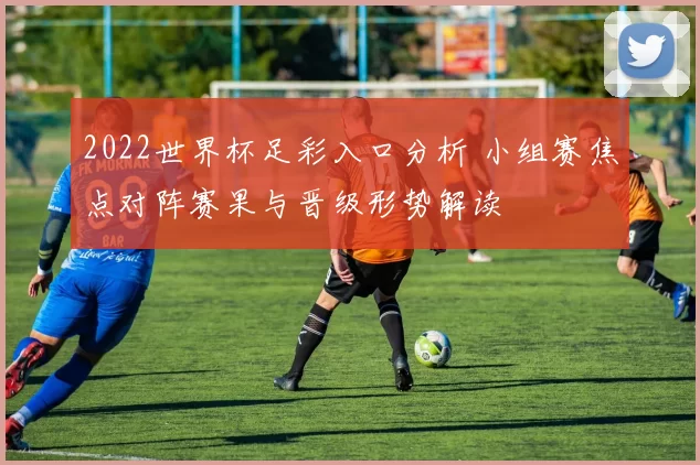 2022世界杯足彩入口分析 小组赛焦点对阵赛果与晋级形势解读