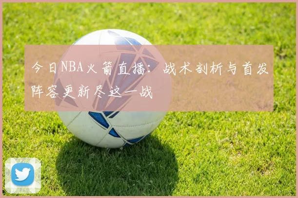 今日NBA火箭直播：战术剖析与首发阵容更新尽这一战