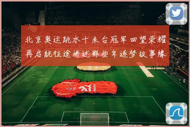 北京奥运跳水十米台冠军回望荣耀再启航征途讲述那些年逐梦故事缘