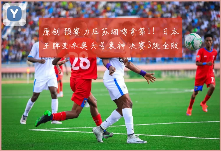 原创 预赛力压苏翊鸣拿第1！日本王牌变冬奥头号衰神 决赛3跳全败变倒1