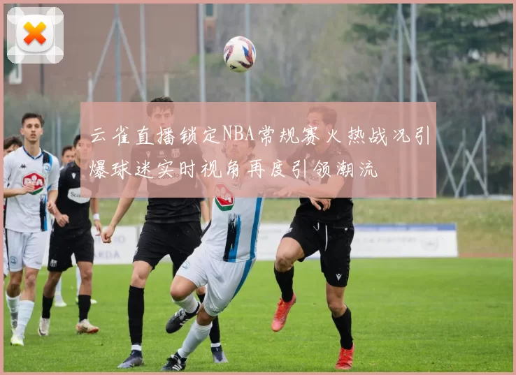 云雀直播锁定NBA常规赛火热战况引爆球迷实时视角再度引领潮流
