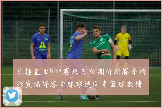 乐播直击NBA赛场万众期待新赛季精彩直播阵容全球球迷同享篮球激情今夜
