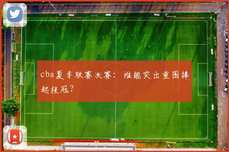 cba夏季联赛决赛：谁能突出重围捧起桂冠？