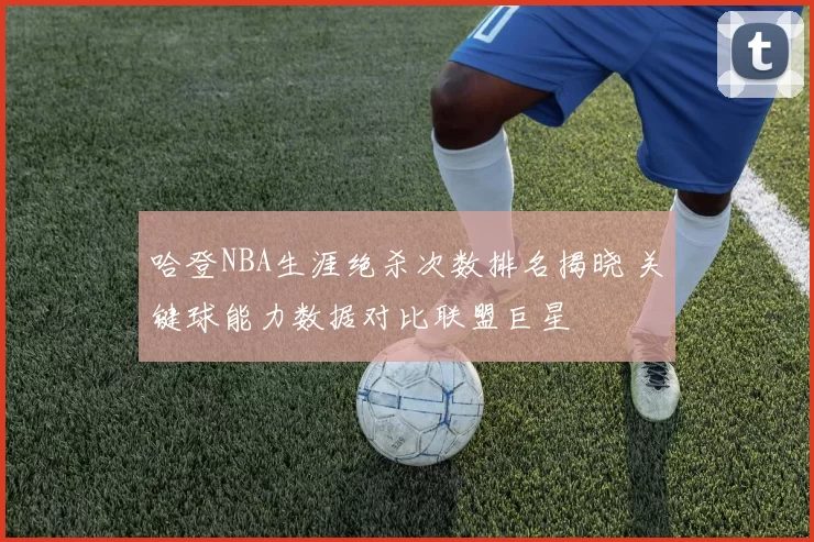 哈登NBA生涯绝杀次数排名揭晓 关键球能力数据对比联盟巨星