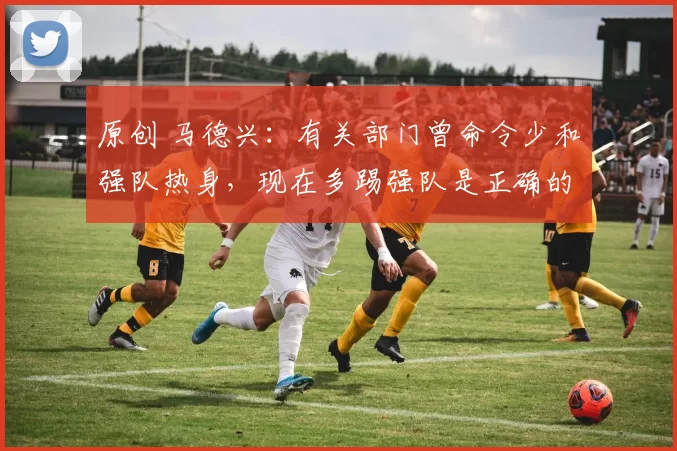 原创 马德兴：有关部门曾命令少和强队热身，现在多踢强队是正确的